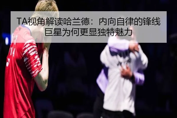 TA视角解读哈兰德:内向自律的锋线巨星为何更显独特魅力